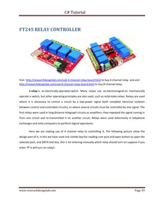 C# Tutorial
www.reserachdesignlab.com Page 39
FT245 RELAY CONTROLLER
Visit http://researchdesignlab.com/usb-4-channel-relay-board.html to buy 4-channel relay and visit
http://researchdesignlab.com/usb-8-channel-relay-board.html to buy 8-channel relay.
A relay is an electrically operated switch. Many relays use an electromagnet to mechanically
operate a switch, but other operating principles are also used, such as solid-state relays. Relays are used
where it is necessary to control a circuit by a low-power signal (with complete electrical isolation
between control and controlled circuits), or where several circuits must be controlled by one signal. The
first relays were used in long distance telegraph circuits as amplifiers: they repeated the signal coming in
from one circuit and re-transmitted it on another circuit. Relays were used extensively in telephone
exchanges and early computers to perform logical operations.
Here we are making use of 4 channel relay to controlling it, The following picture show the
design part of it, in this we have used one combo box for reading com port and open button to open the
selected port, and DATA text box, this is for entering manually which relay should turn on suppose if you
enter ‘ff’ it will turn on relay1.
 