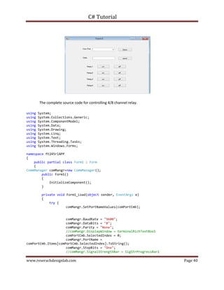 C# Tutorial
www.reserachdesignlab.com Page 40
The complete source code for controlling 4/8 channel relay.
using System;
using System.Collections.Generic;
using System.ComponentModel;
using System.Data;
using System.Drawing;
using System.Linq;
using System.Text;
using System.Threading.Tasks;
using System.Windows.Forms;
namespace ft245rlAPP
{
public partial class Form1 : Form
{
CommManager comMangr=new CommManager();
public Form1()
{
InitializeComponent();
}
private void Form1_Load(object sender, EventArgs e)
{
try {
comMangr.SetPortNameValues(comPortCmb);
comMangr.BaudRate = "9600";
comMangr.DataBits = "8";
comMangr.Parity = "None";
//comMangr.DisplayWindow = terminalRichTextBox1
comPortCmb.SelectedIndex = 0;
comMangr.PortName =
comPortCmb.Items[comPortCmb.SelectedIndex].ToString();
comMangr.StopBits = "One";
//comMangr.SignalStrengthBar = SigStrProgressBar1
 