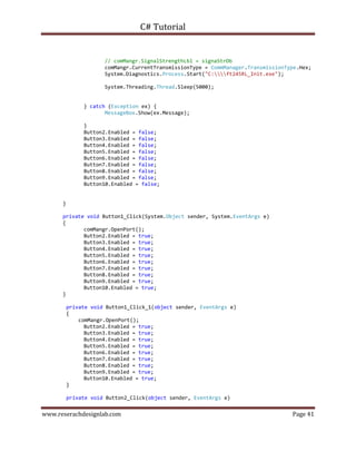 C# Tutorial
www.reserachdesignlab.com Page 41
// comMangr.SignalStrengthLbl = signaStrDb
comMangr.CurrentTransmissionType = CommManager.TransmissionType.Hex;
System.Diagnostics.Process.Start("C:ft245RL_Init.exe");
System.Threading.Thread.Sleep(5000);
} catch (Exception ex) {
MessageBox.Show(ex.Message);
}
Button2.Enabled = false;
Button3.Enabled = false;
Button4.Enabled = false;
Button5.Enabled = false;
Button6.Enabled = false;
Button7.Enabled = false;
Button8.Enabled = false;
Button9.Enabled = false;
Button10.Enabled = false;
}
private void Button1_Click(System.Object sender, System.EventArgs e)
{
comMangr.OpenPort();
Button2.Enabled = true;
Button3.Enabled = true;
Button4.Enabled = true;
Button5.Enabled = true;
Button6.Enabled = true;
Button7.Enabled = true;
Button8.Enabled = true;
Button9.Enabled = true;
Button10.Enabled = true;
}
private void Button1_Click_1(object sender, EventArgs e)
{
comMangr.OpenPort();
Button2.Enabled = true;
Button3.Enabled = true;
Button4.Enabled = true;
Button5.Enabled = true;
Button6.Enabled = true;
Button7.Enabled = true;
Button8.Enabled = true;
Button9.Enabled = true;
Button10.Enabled = true;
}
private void Button2_Click(object sender, EventArgs e)
 