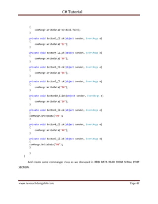 C# Tutorial
www.reserachdesignlab.com Page 42
{
comMangr.WriteData(TextBox1.Text);
}
private void Button3_Click(object sender, EventArgs e)
{
comMangr.WriteData("02");
}
private void Button4_Click(object sender, EventArgs e)
{
comMangr.WriteData("00");
}
private void Button6_Click(object sender, EventArgs e)
{
comMangr.WriteData("08");
}
private void Button5_Click(object sender, EventArgs e)
{
comMangr.WriteData("00");
}
private void Button10_Click(object sender, EventArgs e)
{
comMangr.WriteData("20");
}
private void Button9_Click(object sender, EventArgs e)
{
comMangr.WriteData("00");
}
private void Button8_Click(object sender, EventArgs e)
{
comMangr.WriteData("80");
}
private void Button7_Click(object sender, EventArgs e)
{
comMangr.WriteData("00");
}
}
}
And create same commanger class as we discussed in RFID DATA READ FROM SERIAL PORT
SECTION.
 