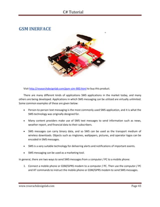 C# Tutorial
www.reserachdesignlab.com Page 43
GSM INERFACE
Visit http://researchdesignlab.com/gsm-sim-900.html to buy this product.
There are many different kinds of applications SMS applications in the market today, and many
others are being developed. Applications in which SMS messaging can be utilized are virtually unlimited.
Some common examples of these are given below:
 Person-to-person text messaging is the most commonly used SMS application, and it is what the
SMS technology was originally designed for.
 Many content providers make use of SMS text messages to send information such as news,
weather report, and financial data to their subscribers.
 SMS messages can carry binary data, and so SMS can be used as the transport medium of
wireless downloads. Objects such as ringtones, wallpapers, pictures, and operator logos can be
encoded in SMS messages.
 SMS is a very suitable technology for delivering alerts and notifications of important events.
 SMS messaging can be used as a marketing tool.
In general, there are two ways to send SMS messages from a computer / PC to a mobile phone:
1. Connect a mobile phone or GSM/GPRS modem to a computer / PC. Then use the computer / PC
and AT commands to instruct the mobile phone or GSM/GPRS modem to send SMS messages.
 