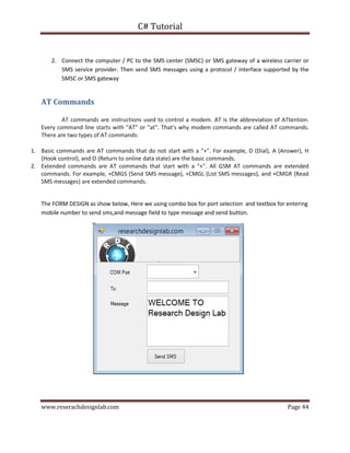 C# Tutorial
www.reserachdesignlab.com Page 44
2. Connect the computer / PC to the SMS center (SMSC) or SMS gateway of a wireless carrier or
SMS service provider. Then send SMS messages using a protocol / interface supported by the
SMSC or SMS gateway
AT Commands
AT commands are instructions used to control a modem. AT is the abbreviation of ATtention.
Every command line starts with "AT" or "at". That's why modem commands are called AT commands.
There are two types of AT commands:
1. Basic commands are AT commands that do not start with a "+". For example, D (Dial), A (Answer), H
(Hook control), and O (Return to online data state) are the basic commands.
2. Extended commands are AT commands that start with a "+". All GSM AT commands are extended
commands. For example, +CMGS (Send SMS message), +CMGL (List SMS messages), and +CMGR (Read
SMS messages) are extended commands.
The FORM DESIGN as show below, Here we using combo box for port selection and textbox for entering
mobile number to send sms,and message field to type message and send button.
 