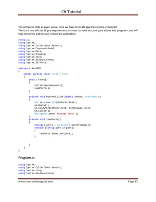 C# Tutorial
www.reserachdesignlab.com Page 45
The complete code as given below, Here we have to create two class 1)sms ,2)program
The class sms will set all pre-requirements in order to send sms,and port values and program class will
load the forms and this will initiate the application.
Form1.cs:
using System;
using System.Collections.Generic;
using System.ComponentModel;
using System.Data;
using System.Drawing;
using System.Text;
using System.Windows.Forms;
using System.IO.Ports;
namespace SendSMS
{
public partial class Form1 : Form
{
public Form1()
{
InitializeComponent();
loadPorts();
}
private void btnSend_Click(object sender, EventArgs e)
{
SMS sm = new SMS(cboPorts.Text);
sm.Opens();
sm.sendSMS(txtPhone.Text, txtMessage.Text);
sm.Closes();
MessageBox.Show("Message Sent!");
}
private void loadPorts()
{
string[] ports = SerialPort.GetPortNames();
foreach (string port in ports)
{
cboPorts.Items.Add(port);
}
}
}
}
Program.cs
using System;
using System.Collections.Generic;
using System.Linq;
using System.Windows.Forms;
 