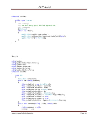 C# Tutorial
www.reserachdesignlab.com Page 46
namespace SendSMS
{
static class Program
{
/// <summary>
/// The main entry point for the application.
/// </summary>
[STAThread]
static void Main()
{
Application.EnableVisualStyles();
Application.SetCompatibleTextRenderingDefault(false);
Application.Run(new Form1());
}
}
}
Sms.cs
using System;
using System.Collections.Generic;
using System.Text;
using System.Threading;
using System.IO.Ports;
using System.Windows.Forms;
namespace SendSMS
{
class SMS
{
SerialPort serialPort;
public SMS(string comPort)
{
this.serialPort = new SerialPort();
this.serialPort.PortName = comPort;
this.serialPort.BaudRate = 9600;
this.serialPort.Parity = Parity.None;
this.serialPort.DataBits = 8;
this.serialPort.StopBits = StopBits.One;
this.serialPort.Handshake = Handshake.RequestToSend;
this.serialPort.DtrEnable = true;
this.serialPort.RtsEnable = true;
this.serialPort.NewLine = System.Environment.NewLine;
}
public bool sendSMS(string cellNo, string sms)
{
string messages = null;
messages = sms;
 