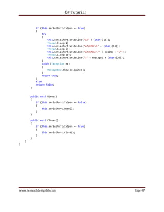 C# Tutorial
www.reserachdesignlab.com Page 47
if (this.serialPort.IsOpen == true)
{
try
{
this.serialPort.WriteLine("AT" + (char)(13));
Thread.Sleep(4);
this.serialPort.WriteLine("AT+CMGF=1" + (char)(13));
Thread.Sleep(5);
this.serialPort.WriteLine("AT+CMGS="" + cellNo + """);
Thread.Sleep(10);
this.serialPort.WriteLine(">" + messages + (char)(26));
}
catch (Exception ex)
{
MessageBox.Show(ex.Source);
}
return true;
}
else
return false;
}
public void Opens()
{
if (this.serialPort.IsOpen == false)
{
this.serialPort.Open();
}
}
public void Closes()
{
if (this.serialPort.IsOpen == true)
{
this.serialPort.Close();
}
}
}
}
 