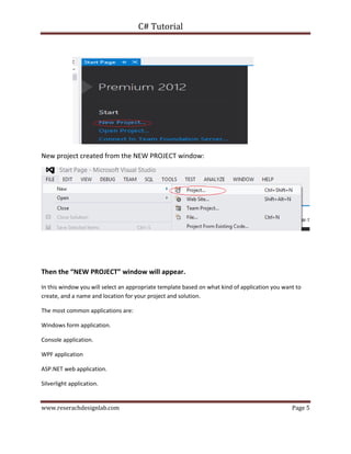 C# Tutorial
www.reserachdesignlab.com Page 5
New project created from the NEW PROJECT window:
Then the “NEW PROJECT” window will appear.
In this window you will select an appropriate template based on what kind of application you want to
create, and a name and location for your project and solution.
The most common applications are:
Windows form application.
Console application.
WPF application
ASP.NET web application.
Silverlight application.
 