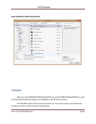 C# Tutorial
www.reserachdesignlab.com Page 6
Select WINDOWS FORMS APPLICATION.
TOOLBOX
When you select WINDOWS FORM APPLICATION, you will get FORM DESIGN WINDOW,it is used
to design USER interface by making use of TOOLBOX on the left side of window,
The TOOLBOX contains all the necessary controls, etc. You need to create a user interface by
making use of these controls as shown in figure below.
 