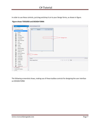 C# Tutorial
www.reserachdesignlab.com Page 7
In order to use these controls, just drag and drop it on to your Design forms, as shown in figure.
Figure shows TOOLBOX and DESIGN FORM:
The following screenshot shows, making use of these toolbox controls for designing the user interface
on DESIGN FORM.
 