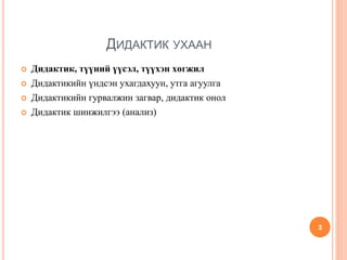 ДИДАКТИК УХААН
 Дидактик, түүний үүсэл, түүхэн хөгжил
 Дидактикийн үндсэн ухагдахуун, утга агуулга
 Дидактикийн гурвалжин загвар, дидактик онол
 Дидактик шинжилгээ (анализ)
3
 