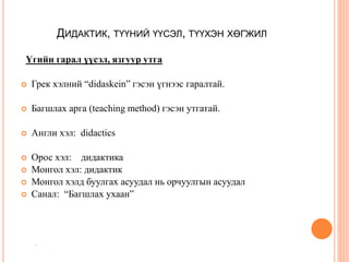 ДИДАКТИК, ТҮҮНИЙ ҮҮСЭЛ, ТҮҮХЭН ХӨГЖИЛ
Үгийн гарал үүсэл, язгуур утга
 Грек хэлний “didaskein” гэсэн үгнээс гаралтай.
 Багшлах арга (teaching method) гэсэн утгатай.
 Англи хэл: didactics
 Орос хэл: дидактика
 Монгол хэл: дидактик
 Монгол хэлд буулгах асуудал нь орчуулгын асуудал
 Санал: “Багшлах ухаан”

 