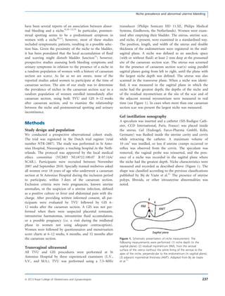have been several reports of an association between abnor-
mal bleeding and a niche.8,10–12,15
In particular, postmen-
strual spotting seems to be a predominant symptom in
women with a niche10,11
; however, most of these studies
included symptomatic patients, resulting in a possible selec-
tion bias. Given the proximity of the niche to the bladder,
it has been postulated that the local accumulation of ﬂuid
and scarring might disturb bladder function11
; however,
prospective studies assessing both bleeding symptoms and
urinary symptoms in relation to the presence of a niche in
a random population of women with a history of caesarean
section are scarce. As far as we are aware, none of the
reported studies asked women to participate at the time of
caesarean section. The aim of our study was to determine
the prevalence of niches in the caesarean section scar in a
random population of women enrolled immediately after
caesarean section, using both TVU and GIS 6–12 weeks
after caesarean section, and to examine the relationship
between the niche and postmenstrual spotting and urinary
incontinence.
Methods
Study design and population
We conducted a prospective observational cohort study.
The trial was registered in the Dutch trial register (trial
number NTR-2887). The study was performed in St Anto-
nius Hospital, Nieuwegein: a teaching hospital in the Neth-
erlands. The protocol was approved by the local medical
ethics committee (VCMO NL18722.100.07 R-07.14A/
SCAR.). Participants were recruited between November
2007 and September 2010. Specially trained midwives asked
all women over 18 years of age who underwent a caesarean
section at St Antonius Hospital during the inclusion period
to participate, within 3 days of the caesarean section.
Exclusion criteria were twin pregnancies, known uterine
anomalies, or the suspicion of a uterine infection, deﬁned
as a positive culture or fever and abdominal pain with dis-
charge. After providing written informed consent, all par-
ticipants were evaluated by TVU followed by GIS 6–
12 weeks after the caesarean section. A GIS was not per-
formed when there were suspected placental remnants,
intrauterine haematomas, intrauterine ﬂuid accumulation,
or a possible pregnancy (i.e. a visit during the midluteal
phase in women not using adequate contraception).
Women were followed by questionnaires and menstruation
score charts at 6–12 weeks, 6 months, and 12 months after
the caesarean section.
Transvaginal ultrasound
All TVU and GIS procedures were performed at St
Antonius Hospital by three experienced examiners (L.V.,
S.V., and M.S.). TVU was performed using a 7.5–MHz
transducer (Philips Sonicare HD 11.XE, Philips Medical
Systems, Eindhoven, the Netherlands). Women were exam-
ined after emptying their bladder. The uterus, uterine scar,
and niche, if present, were examined in a standardised way.
The position, length, and width of the uterus and double
thickness of the endometrium were registered in the mid-
sagittal plane. A niche was deﬁned as an anechoic space
(with or without ﬂuid) at least 2 mm deep at the presumed
site of the caesarean section scar. The uterus was screened
for the presence of caesarean section scar(s) using parallel
sagittal planes going from left to right, until the plane with
the largest niche depth was deﬁned. The uterus was also
scanned in the transverse plane. When a niche was identi-
ﬁed, it was measured in the sagittal plane in which the
niche had the greatest depth; the depths of the niche and
of the residual myometrium at the site of the scar and of
the adjacent normal myometrium were measured in real
time (see Figure 1). In cases when more than one caesarean
section scar was present the largest niche was measured.
Gel instillation sonography
A speculum was inserted and a catheter (SIS Rudigoz Cath-
eter, CCD International, Paris, France) was placed inside
the uterus. Gel (Endosgel, Farco-Pharma GmbH, K€oln,
Germany) was ﬂushed inside the uterine cavity and cervix
while retracting the catheter. A maximum volume of
10 cm3
was instilled, or less if uterine cramps occurred or
reﬂux was observed from the cervix. The speculum was
removed, the vaginal probe was reinserted, and the pres-
ence of a niche was recorded in the sagittal plane where
the niche had the greatest depth. Niche characteristics were
measured and recorded as described above (Figure 1). The
shape was classiﬁed according to the previous classiﬁcations
published by Bij de Vaate et al.11
The presence of uterine
polyps, ﬁbroids, or other intrauterine abnormalities was
noted.
Sagittal plane
1
2
3
RM
AMT
Figure 1. Schematic presentation of niche measurement. The
following measurements were performed: (1) niche depth (in the
sagittal plane); (2) residual myometrium (RM), from the serosal
surface of the uterus (without the white lining of the serosa) to the
apex of the niche, perpendicular to the endometrium (in sagittal plane);
(3) adjacent myometrial thickness (AMT). Adapted from Bij de Vaate
et al.11
237ª 2013 Royal College of Obstetricians and Gynaecologists
Niche prevalence and abnormal uterine bleeding
 
