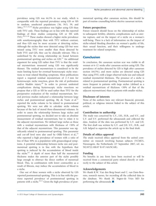 prevalence using GIS was 64.5% in our study, which is
comparable with the reported prevalence using GIS or SIS
in random, unselected populations (56, 59.5, 59, and
78%).10,11,14,18
Niche prevalence was higher using GIS than
with TVU only. These ﬁndings are in line with the reported
ﬁndings of three studies comparing GIS or SIS with
TVU.10,11,18
These studies showed a higher niche prevalence
with sonohysterography than with TVU without contrast,
and thus GIS may be more accurate at detecting niches.
Although the niches that were detected using GIS but were
missed using TVU were smaller than those detected by
both TVU and GIS, they can be clinically relevant. This is
underlined by the strong relationship we found between
postmenstrual spotting and niches on GIS.11
An additional
argument for using GIS rather than TVU is that the resid-
ual myometrium measured using GIS was signiﬁcantly
thinner. The residual myometrium is considered to be the
main limiting factor for eventual hysteroscopic niche resec-
tions to treat related bleeding symptoms. Most publications
report a required residual myometrium of 2–3 mm for
hysteroscopic niche resection, given the risk of perforation
and/or bladder injury.20
In order to prevent undesired
complications during hysteroscopic niche resections we
propose that a GIS or SIS be used rather than TVU for the
preoperative evaluation of the residual myometrium. Sev-
eral previous studies indicated a relationship between large
niches and postmenstrual spotting. Bij de Vaate et al.11
reported the niche volume to be related to postmenstrual
spotting. We were not able to calculate niche volume
because of the lack of stored three-dimensional volumes. In
order to assess the relationship between large niches and
postmenstrual spotting, we decided not to take an absolute
measurement of residual myometrium, but to relate it to
the adjacent myometrium. We deﬁned large niches as those
with a residual myometrium with thickness of <50% of
that of the adjacent myometrium. This parameter was sig-
niﬁcantly related to postmenstrual spotting. This parameter
and cut-off level were also used by Oﬁlli-Yebovi et al.,15
who reported a high prevalence of women with a ratio of
less of than 50% in a population with gynaecological symp-
toms. A potential relationship between niche size and post-
menstrual spotting is in line with the hypothesis that
spotting is induced by the accumulation of blood inside
the niche.6,7
A depth of more than half the myometrial
thickness makes the anterior part of the niche possibly
large enough to obstruct the direct outﬂow of menstrual
blood. This, in combination with lower contractility as a
result of ﬁbrosis, may induce the accumulation of blood in
a niche.
One out of three women with a niche observed by GIS
reported postmenstrual spotting. This is in line with the pre-
vious reported prevalence of postmenstrual spotting in
patients with a niche.10,11
Given the high prevalence of post-
menstrual spotting after caesarean section, this should be
part of routine counselling before elective caesarean section.
Future perspectives
Future research should focus on the relationship of niches
to subsequent fertility, obstetric complications such as uter-
ine rupture, and on the impact of a niche on a woman’s
well-being. There is a lack of information on the impact of
niche-related bleeding disorders on women’s quality of life,
their sexual function, and their willingness to undergo
treatment for related symptoms.
Conclusion
In conclusion, the caesarean section scar was visible in all
women at 6–12 weeks after caesarean section using GIS. The
prevalence of niches detected by GIS is high after caesarean
section (64.5%), and more niches are detected using GIS
than using TVU, with a larger observed niche size and reduced
residual myometrial thickness. The presence of a niche is
related to postmenstrual spotting. Postmenstrual spotting is
more frequent in patients with large niches (deﬁned as a
residual myometrium of thickness <50% of that of the
adjacent myometrium) than in patients with smaller niches.
Disclosure of interests
None of the authors have any relevant ﬁnancial, personal,
political, or religious interest linked to the subject of this
article.
Contribution to authorship
The study was conceived by L.V., J.H., H.B., and S.V., and
L.V. and S.V. performed the ultrasounds and collected the
data. Analysis of the data was performed by L.V. and J.H.
The ﬁrst draft was written by L.V. and J.H. S.V., H.B., and
A.B. helped to supervise the article up to the ﬁnal draft.
Details of ethics approval
The study received ethics approval from the united com-
mittee on research involving human subjects (VCMO),
Nieuwegein, the Netherlands (27 September 2007; ref. no.
NL18722.100.07 R-07.14A/SCAR).
Funding
No beneﬁts in any form have been received or will be
received from a commercial party related directly or indi-
rectly to the subject of this article.
Acknowledgements
We thank K.W. Van den Berg-Swart and C. van Dam-Bou-
rens, research nurses, for recording all the collected data in
the database. We thank M. Stigter-de Vries MD for
performing the ultrasounds. &
243ª 2013 Royal College of Obstetricians and Gynaecologists
Niche prevalence and abnormal uterine bleeding
 