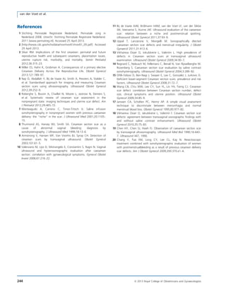 References
1 Stichting Perinatale Registratie Nederland. Perinatale zorg in
Nederland 2008. Utrecht: Stichting Perinatale Registratie Nederland.
2011 [www.perinatreg.nl]. Accessed 25 April 2013.
2 [http://www.cdc.gov/nchs/data/nvsr/nvsr61/nvsr61_05.pdf] Accessed
29 April 2013.
3 Silver RM. Implications of the ﬁrst cesarean: perinatal and future
reproductive health and subsequent cesareans, placentation issues,
uterine rupture risk, morbidity, and mortality. Semin Perinatol
2012;36:315–23.
4 Miller ES, Hahn K, Grobman A. Consequences of a primary elective
Cesarean Delivery Across the Reproductive Life. Obstet Gynecol
2013;121:789–97.
5 Naji O, Abdallah Y, Bij de Vaate AJ, Smith A, Pexsters A, Stalder C,
et al. Standardised approach for imaging and measuring Cesarean
section scars using ultrasonography. Ultrasound Obstet Gynecol
2012;39:252–9.
6 Roberghe S, Boutin A, Chaillet N, Moore L, Jastrow N, Demers S,
et al. Systematic review of cesarean scar assessment in the
nonpregnant state: imaging techniques and uterine scar defect. Am
J Perinatol 2012;29:465–72.
7 Monteagudo A, Carreno C, Timor-Tritsch IJ. Saline infusion
sonohysterography in nonpregnant women with previous caesarean
delivery: the “niche” in the scar. J Ultrasound Med 2001;20:1105–
15.
8 Thurmond AS, Harvey WJ, Smith SA. Cesarean section scar as a
cause of abnormal vaginal bleeding: diagnosis by
sonohysterography. J Ultrasound Med 1999;18:13–6.
9 Armstrong V, Hansen WF, Van Voorhis BJ, Syrop CH. Detection of
cesarean scars by transvaginal ultrasound. Obstet Gynecol
2003;101:61–5.
10 Valenzano M, Lijoi D, Mistrangelo E, Constantini S, Ragni N. Vaginal
ultrasound and hysterosonographic evaluation after caesarean
section: correlation with gynaecological symptoms. Gynecol Obstet
Invest 2006;61:216–22.
11 Bij de Vaate AJM, Br€olmann HAM, van der Voet LF, van der Slikke
JW, Veersema S, Huirne JAF. Ultrasound evaluation of the caeserean
scar: relation between a niche and postmenstrual spotting.
Ultrasound Obstet Gynecol 2011;37:93–9.
12 Uppal T, Lanzarone V, Mongelli M. Sonographically dtected
caesarean section scar defects and menstrual irregularity. J Obstet
Gynaecol 2011;31:413–6.
13 Vikhareva Osser O, Jokubkiene L, Valentin L. High prevalence of
defects in Cesarean section scars at transvaginal ultrasound
examination. Ultrasound Obstet Gynecol 2009;34:90–7.
14 Regnard C, Nobusch M, Fellemans C, Benali N, Van Rijsselberghe M,
Rozenberg S. Caesarean section scar evaluation by saline contrast
sonohysterography. Ultrasound Obstet Gynecol 2004;3:289–92.
15 Oﬁlli-Yebovi D, Ben-Nagi J, Swayer E, Lee C, Gonzalez J, Jurkovic D.
Deﬁcient lower-segment Cesarean section scars: prevalence and risk
factors. Ultrasound Obstet Gynecol 2008;31:72–7.
16 Wang CB, Chiu WW, Lee CY, Sun YL, Lin YH, Tseng CJ. Cesarean
scar defect: correlation between Cesarean section number, defect
size, clinical symptoms and uterine position. Ultrasound Obstet
Gynecol 2009;34:85–9.
17 Janssen CA, Scholten PC, Heintz AP. A simple visual assessment
technique to discriminate between menorrhagia and normal
menstrual blood loss. Obstet Gynecol 1995;85:977–82.
18 Vikhareva Osser O, Jakubkiene L, Valentin l. Cesarean section scar
defects: agreement between transvaginal sosnographic ﬁndings with
and without saline contrast enhancement. Ultrasound Obstet
Gynecol 2010;35:75–83.
19 Chen HY, Chen SJ, Hsieh FJ. Observation of caesarean section scar
by transvaginal ultrasonography. Ultrasound Med Biol 1990;16:443–
7. Ultrasound 447, 1990.
20 Chang Y, Tsai EM, Long CY, Lee CL, Kay N. Resectoscopic
treatment combined with sonohysterographic evaluation of women
with postmenstrualbleeding as a result of previous cesarean delivery
scar defects. Am J Obstet Gynecol 2009;200:370.e1–4.
244 ª 2013 Royal College of Obstetricians and Gynaecologists
van der Voet et al.
 