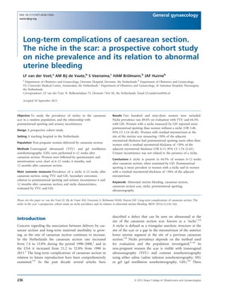 Long-term complications of caesarean section.
The niche in the scar: a prospective cohort study
on niche prevalence and its relation to abnormal
uterine bleeding
LF van der Voet,a
AM Bij de Vaate,b
S Veersema,c
HAM Bro¨ lmann,b
JAF Huirneb
a
Department of Obstetrics and Gynaecology, Deventer Hospital, Deventer, the Netherlands b
Department of Obstetrics and Gynaecology,
VU University Medical Centre, Amsterdam, the Netherlands c
Department of Obstetrics and Gynaecology, St Antonius Hospital, Nieuwegein,
the Netherlands
Correspondence: LF van der Voet, N. Bolkesteinlaan 75, Deventer 7416 SE, the Netherlands. Email l.f.vandervoet@dz.nl
Accepted 29 September 2013.
Objective To study the prevalence of niches in the caesarean
scar in a random population, and the relationship with
postmenstrual spotting and urinary incontinence.
Design A prospective cohort study.
Setting A teaching hospital in the Netherlands.
Population Non-pregnant women delivered by caesarean section.
Methods Transvaginal ultrasound (TVU) and gel instillation
sonohysterography (GIS) were performed 6–12 weeks after
caesarean section. Women were followed by questionnaire and
menstruation score chart at 6–12 weeks, 6 months, and
12 months after caesarean section.
Main outcome measures Prevalence of a niche 6–12 weeks after
caesarean section, using TVU and GIS. Secondary outcomes:
relation to postmenstrual spotting and urinary incontinence 6 and
12 months after caesarean section; and niche characteristics,
evaluated by TVU and GIS.
Results Two hundred and sixty-three women were included.
Niche prevalence was 49.6% on evaluation with TVU and 64.5%
with GIS. Women with a niche measured by GIS reported more
postmenstrual spotting than women without a niche (OR 5.48,
95% CI 1.14–26.48). Women with residual myometrium at the
site of the uterine scar measuring <50% of the adjacent
myometrial thickness had postmenstrual spotting more often than
women with a residual myometrial thickness of >50% of the
adjacent myometrial thickness (OR 6.13, 95% CI 1.74–21.63).
Urinary incontinence was not related to the presence of a niche.
Conclusions A niche is present in 64.5% of women 6–12 weeks
after caesarean section, when examined by GIS. Postmenstrual
spotting is more prevalent in women with a niche and in women
with a residual myometrial thickness of <50% of the adjacent
myometrium.
Keywords Abnormal uterine bleeding, caesarean section,
caesarean section scar, niche, postmenstrual spotting,
ultrasonography.
Please cite this paper as: van der Voet LF, Bij de Vaate AM, Veersema S, Bro¨lmann HAM, Huirne JAF. Long-term complications of caesarean section. The
niche in the scar: a prospective cohort study on niche prevalence and its relation to abnormal uterine bleeding. BJOG 2014;121:236–244.
Introduction
Concern regarding the association between delivery by cae-
sarean section and long-term maternal morbidity is grow-
ing, as the rate of caesarean section continues to increase.
In the Netherlands the caesarean section rate increased
from 7.4 to 15.8% during the period 1990–2008,1
and in
the USA it increased from 21.2 to 32.8% from 1990 to
2011.2
The long-term complications of caesarean section in
relation to future reproduction have been comprehensively
examined.3,4
In the past decade several articles have
described a defect that can be seen on ultrasound at the
site of the caesarean section scar, known as a ‘niche’.5,6
A niche is deﬁned as a triangular anechoic structure at the
site of the scar or a gap in the myometrium of the anterior
lower uterine segment at the site of a previous caesarean
section.7,8
Niche prevalence depends on the method used
for evaluation and the population investigated.9–16
In
non-pregnant women the scar is visible with transvaginal
ultrasonography (TVU) and contrast sonohysterography
using either saline (saline infusion sonohysterography, SIS)
or gel (gel instillation sonohysterography, GIS).5,6
There
236 ª 2013 Royal College of Obstetricians and Gynaecologists
DOI: 10.1111/1471-0528.12542
www.bjog.org
General gynaecology
 