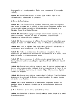 documentación ni a otras derogaciones fiscales como consecuencia de la operación
realizada.
Artículo 11. - La Prefectura General de Puertos queda facultada a fijar la zona
correspondiente a la jurisdicción de los puertos.
d) Del uso de Remolcadores:
Artículo 12. - Toda embarcación sin propulsión dentro de la jurisdicción de puertos
entre puertos nacionales usar los servicios de remolcadores con pabellón nacional, salvo
caso de permiso especial otorgado por el Poder Ejecutivo, previo informe de la
Dirección General de la Marina Mercante.
Artículo 13. - El remolque de jangadas en aguas de jurisdicción nacional y de los
puertos de embalse a cualquier otro punto de la República, queda reservado
exclusivamente para remolcadores nacionales.
Artículo 14. - Las embarcaciones de la Marina Mercante Nacional se inscribirán en el
Registro de Marina y en el Libro Matriz a cargo de la Prefectura General de Puertos.
Artículo 15. - Todas las modificaciones o restricciones de dominio que afecten a las
embarcaciones serán anotadas en el Libro de Registro Matriz.
Artículo 16. - Todas las modificaciones de la estructura o maquinarias de una
embarcación, que impliquen una transformación o modernización de las mismas, serán
inscriptas también en el Libro de Registro Matriz.
Artículo 17. - Las embarcaciones de pabellón extranjero para gestionar permiso de
Cabotaje deberán inscribirse en un Registro especial que llevará la Prefectura General
de Puertos.
Artículo 18. - Los escribanos públicos requerirán, antes de autorizar modificaciones de
dominio sobre una embarcación, certificado de la Prefectura General de Puertos de que
la misma se halla libre de gravamen, sin perjuicio del que deba requerir del Registro
General de la Propiedad.
Artículo 19. - Los escribanos públicos comunicarán a la Prefectura General de Puertos,
las escrituras de transferencia de dominio sobre embarcaciones de cualquier tonelaje
autorizadas en sus Registros.
Artículo 20. - Ninguna transferencia de embarcaciones de pabellón nacional será
autorizada a favor de personas o entidades que no estén domiciliadas dentro de la
República.
f) De las Preferencias para el Atraque de las Embarcaciones:
Artículo 21. - Establécese el siguiente Orden de prioridad para el atraque de los muelles
de las embarcaciones:
 