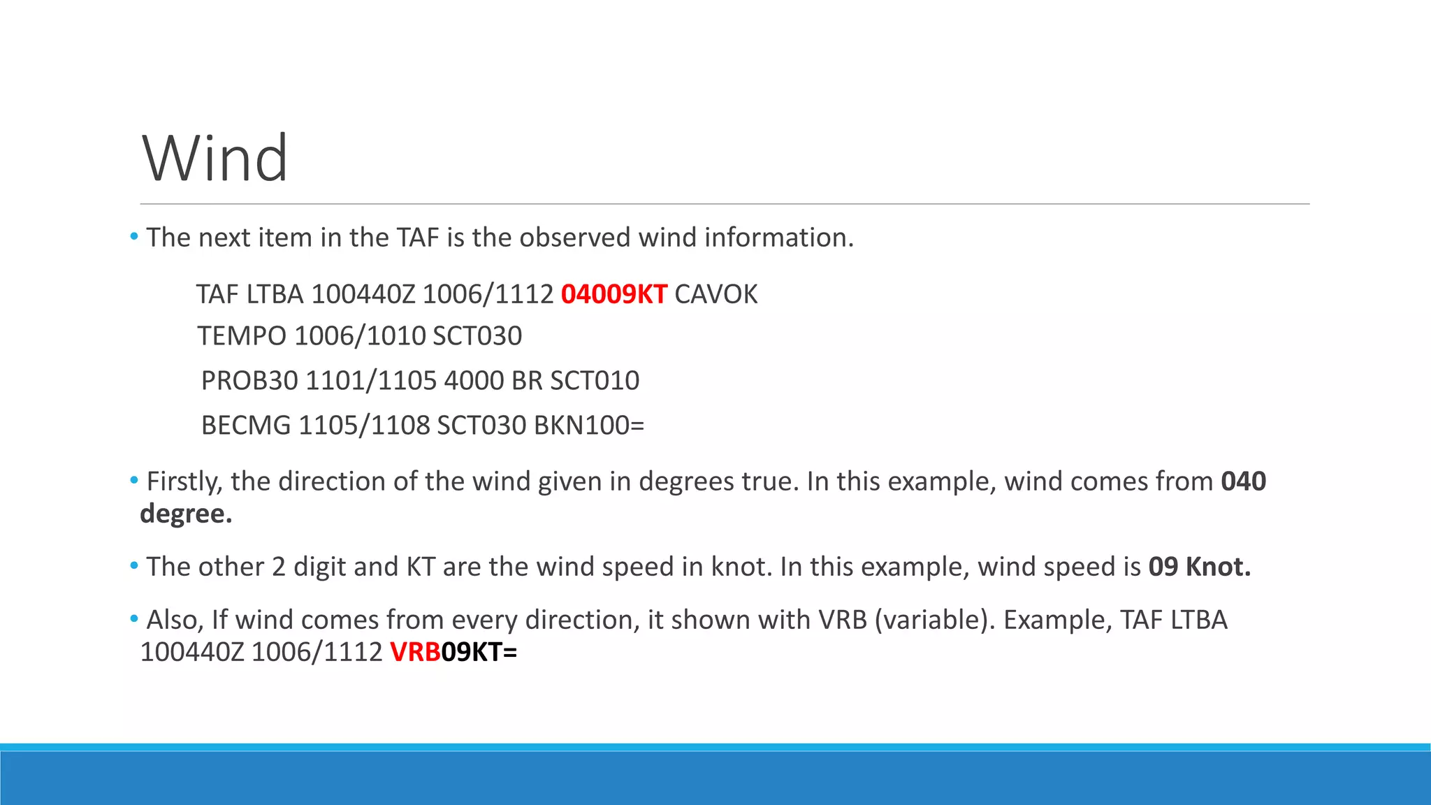 Wind
• The next item in the TAF is the observed wind information.
TAF LTBA 100440Z 1006/1112 04009KT CAVOK
TEMPO 1006/1010 SCT030
PROB30 1101/1105 4000 BR SCT010
BECMG 1105/1108 SCT030 BKN100=
• Firstly, the direction of the wind given in degrees true. In this example, wind comes from 040
degree.
• The other 2 digit and KT are the wind speed in knot. In this example, wind speed is 09 Knot.
• Also, If wind comes from every direction, it shown with VRB (variable). Example, TAF LTBA
100440Z 1006/1112 VRB09KT=
 