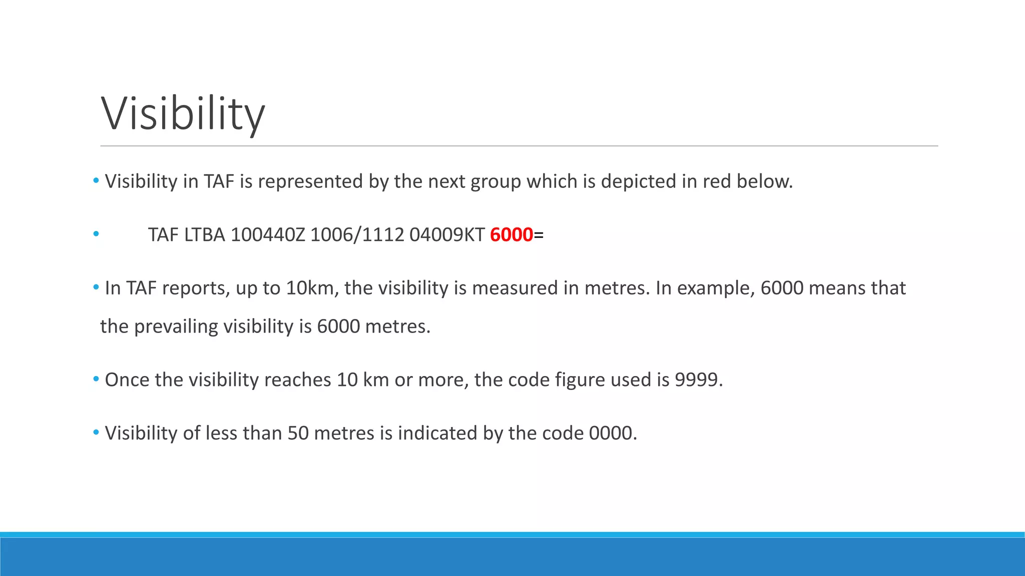 Visibility
• Visibility in TAF is represented by the next group which is depicted in red below.
• TAF LTBA 100440Z 1006/1112 04009KT 6000=
• In TAF reports, up to 10km, the visibility is measured in metres. In example, 6000 means that
the prevailing visibility is 6000 metres.
• Once the visibility reaches 10 km or more, the code figure used is 9999.
• Visibility of less than 50 metres is indicated by the code 0000.
 