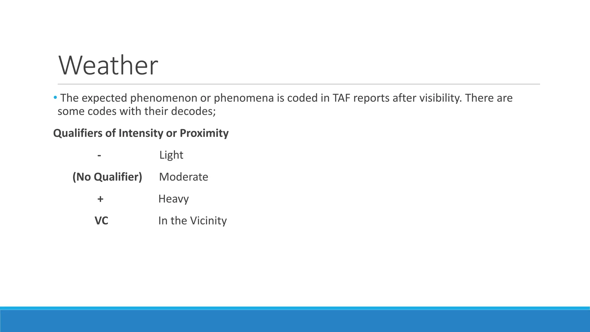 Weather
• The expected phenomenon or phenomena is coded in TAF reports after visibility. There are
some codes with their decodes;
Qualifiers of Intensity or Proximity
- Light
(No Qualifier) Moderate
+ Heavy
VC In the Vicinity
 