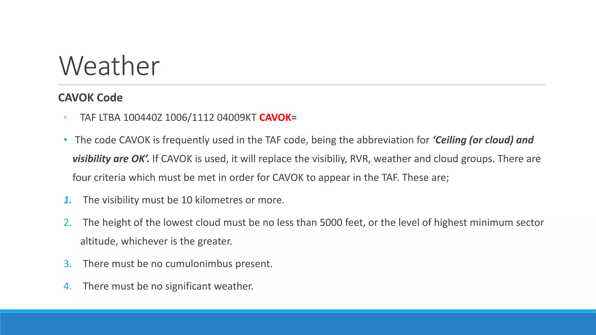 Weather
CAVOK Code
◦ TAF LTBA 100440Z 1006/1112 04009KT CAVOK=
• The code CAVOK is frequently used in the TAF code, being the abbreviation for ‘Ceiling (or cloud) and
visibility are OK’. If CAVOK is used, it will replace the visibiliy, RVR, weather and cloud groups. There are
four criteria which must be met in order for CAVOK to appear in the TAF. These are;
1. The visibility must be 10 kilometres or more.
2. The height of the lowest cloud must be no less than 5000 feet, or the level of highest minimum sector
altitude, whichever is the greater.
3. There must be no cumulonimbus present.
4. There must be no significant weather.
 