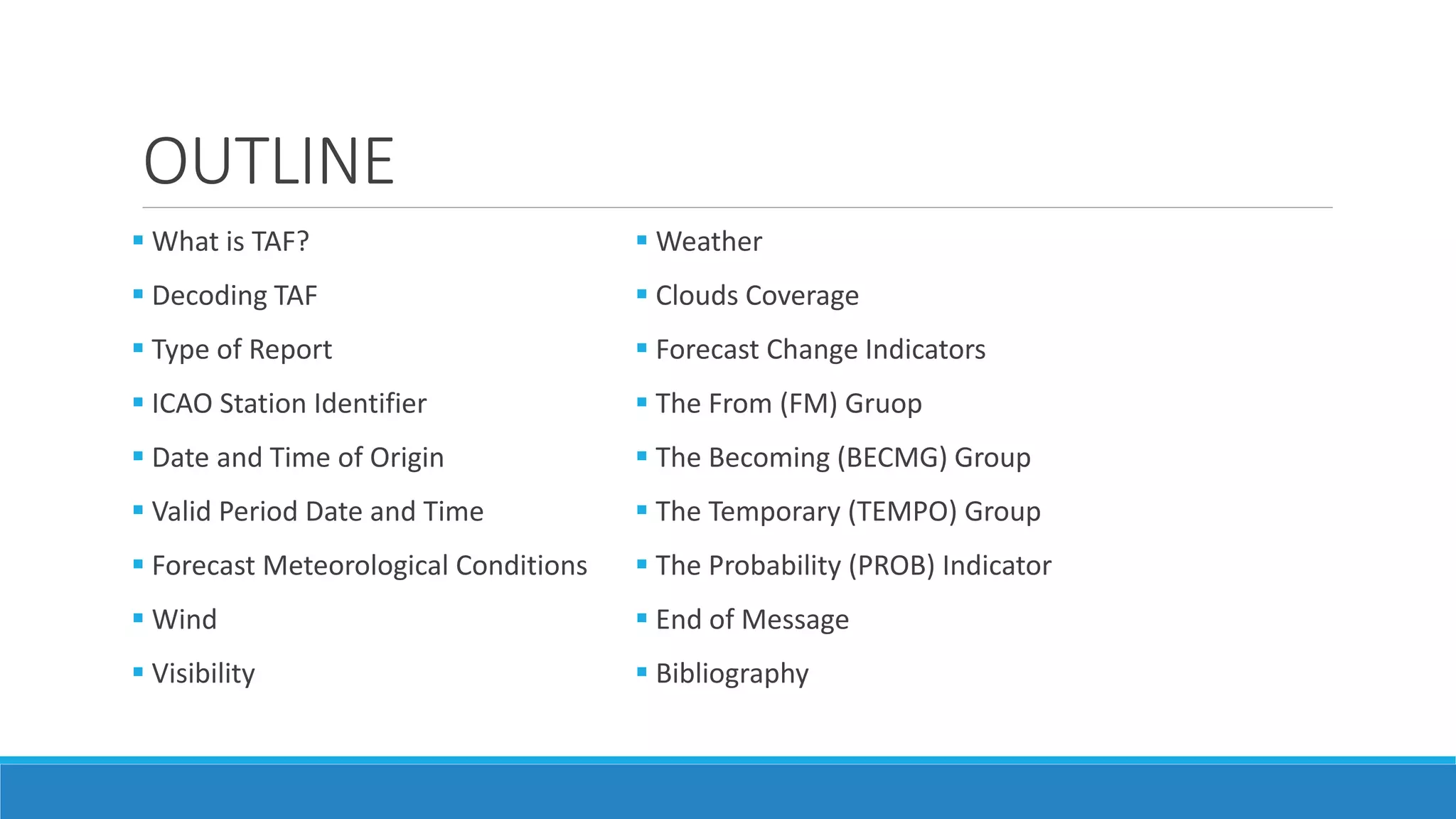 OUTLINE
 What is TAF?
 Decoding TAF
 Type of Report
 ICAO Station Identifier
 Date and Time of Origin
 Valid Period Date and Time
 Forecast Meteorological Conditions
 Wind
 Visibility
 Weather
 Clouds Coverage
 Forecast Change Indicators
 The From (FM) Gruop
 The Becoming (BECMG) Group
 The Temporary (TEMPO) Group
 The Probability (PROB) Indicator
 End of Message
 Bibliography
 