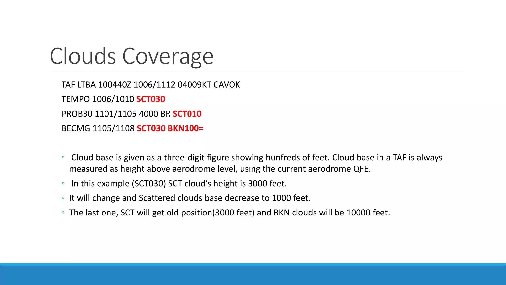 Clouds Coverage
TAF LTBA 100440Z 1006/1112 04009KT CAVOK
TEMPO 1006/1010 SCT030
PROB30 1101/1105 4000 BR SCT010
BECMG 1105/1108 SCT030 BKN100=
◦ Cloud base is given as a three-digit figure showing hunfreds of feet. Cloud base in a TAF is always
measured as height above aerodrome level, using the current aerodrome QFE.
◦ In this example (SCT030) SCT cloud’s height is 3000 feet.
◦ It will change and Scattered clouds base decrease to 1000 feet.
◦ The last one, SCT will get old position(3000 feet) and BKN clouds will be 10000 feet.
 