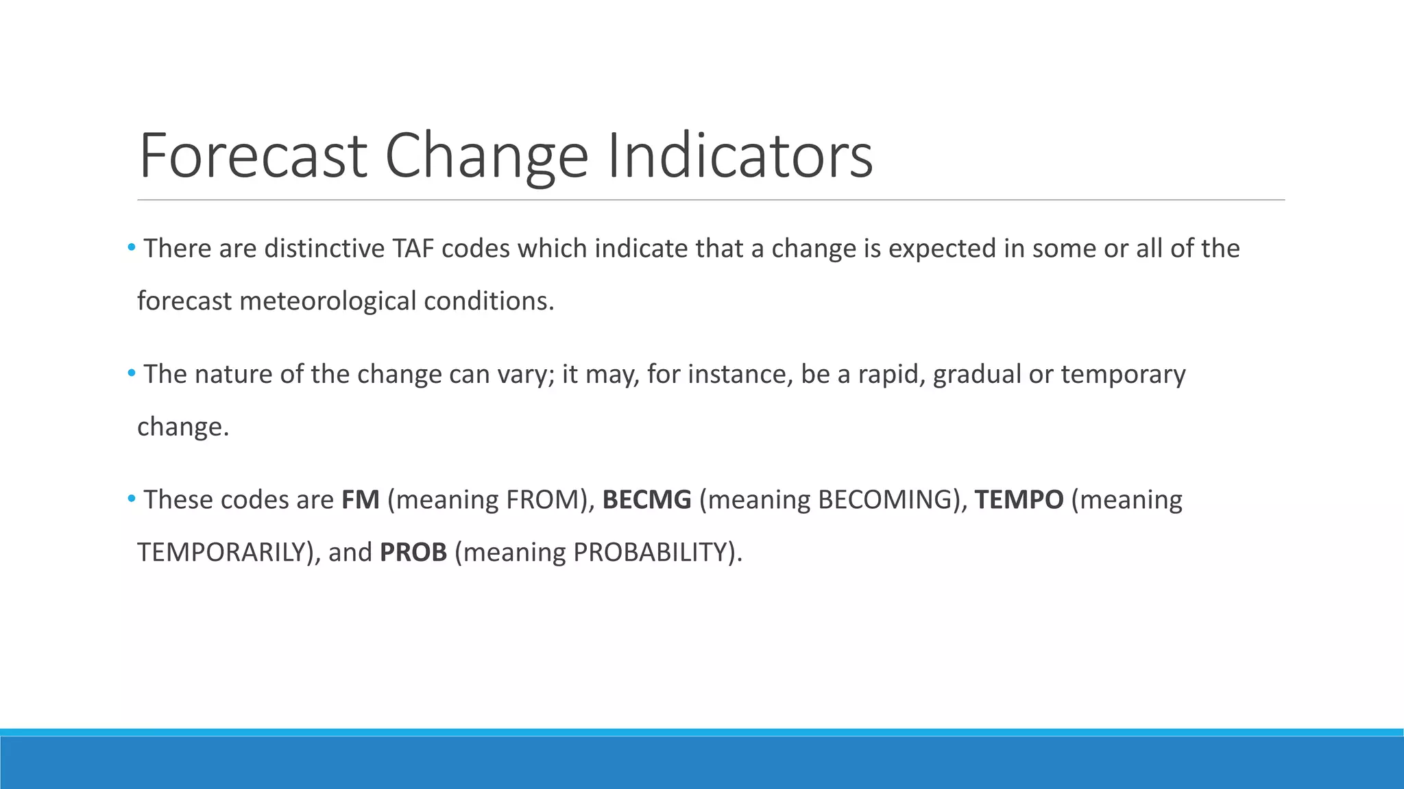 Forecast Change Indicators
• There are distinctive TAF codes which indicate that a change is expected in some or all of the
forecast meteorological conditions.
• The nature of the change can vary; it may, for instance, be a rapid, gradual or temporary
change.
• These codes are FM (meaning FROM), BECMG (meaning BECOMING), TEMPO (meaning
TEMPORARILY), and PROB (meaning PROBABILITY).
 