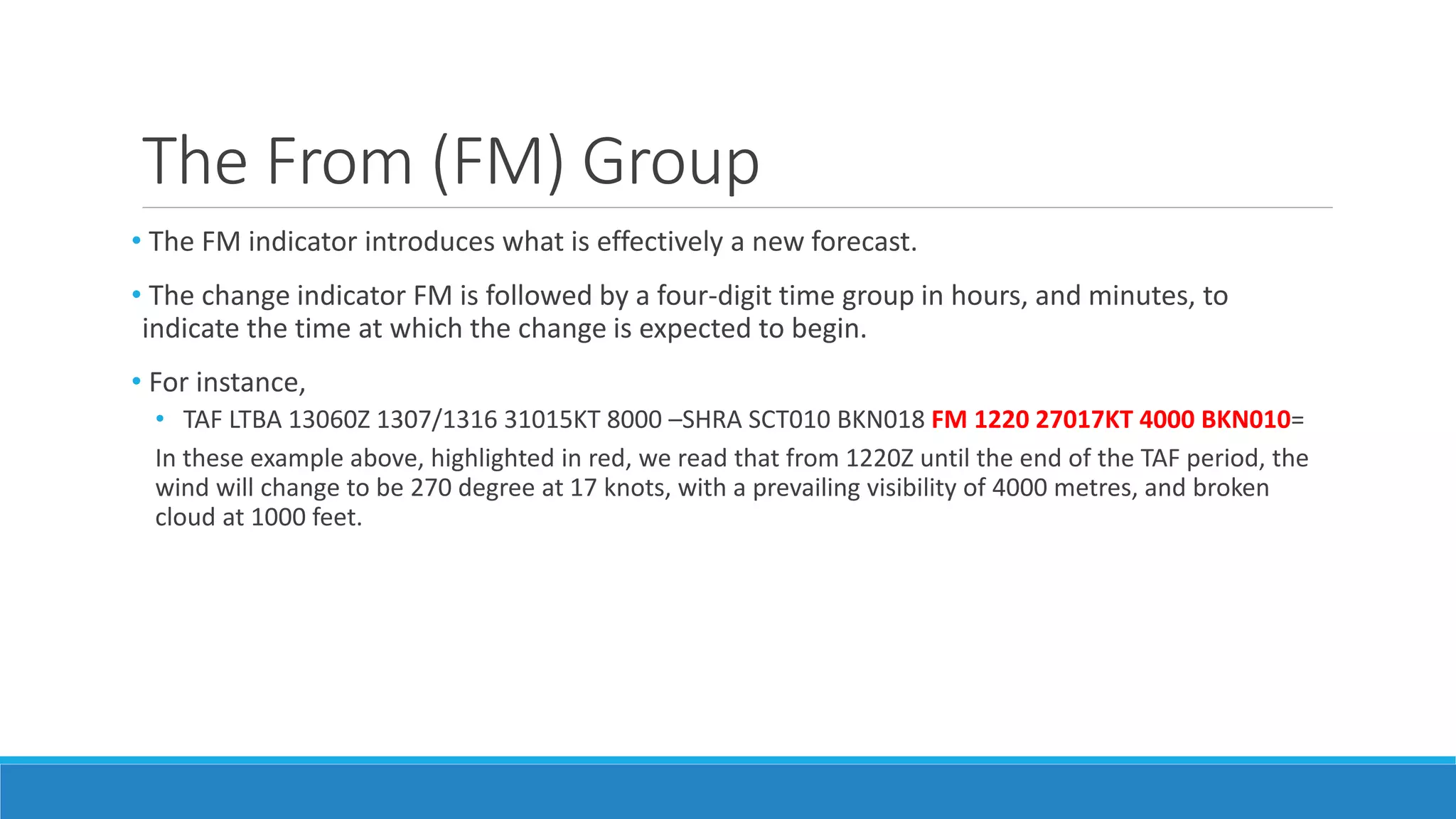 The From (FM) Group
• The FM indicator introduces what is effectively a new forecast.
• The change indicator FM is followed by a four-digit time group in hours, and minutes, to
indicate the time at which the change is expected to begin.
• For instance,
• TAF LTBA 13060Z 1307/1316 31015KT 8000 –SHRA SCT010 BKN018 FM 1220 27017KT 4000 BKN010=
In these example above, highlighted in red, we read that from 1220Z until the end of the TAF period, the
wind will change to be 270 degree at 17 knots, with a prevailing visibility of 4000 metres, and broken
cloud at 1000 feet.
 