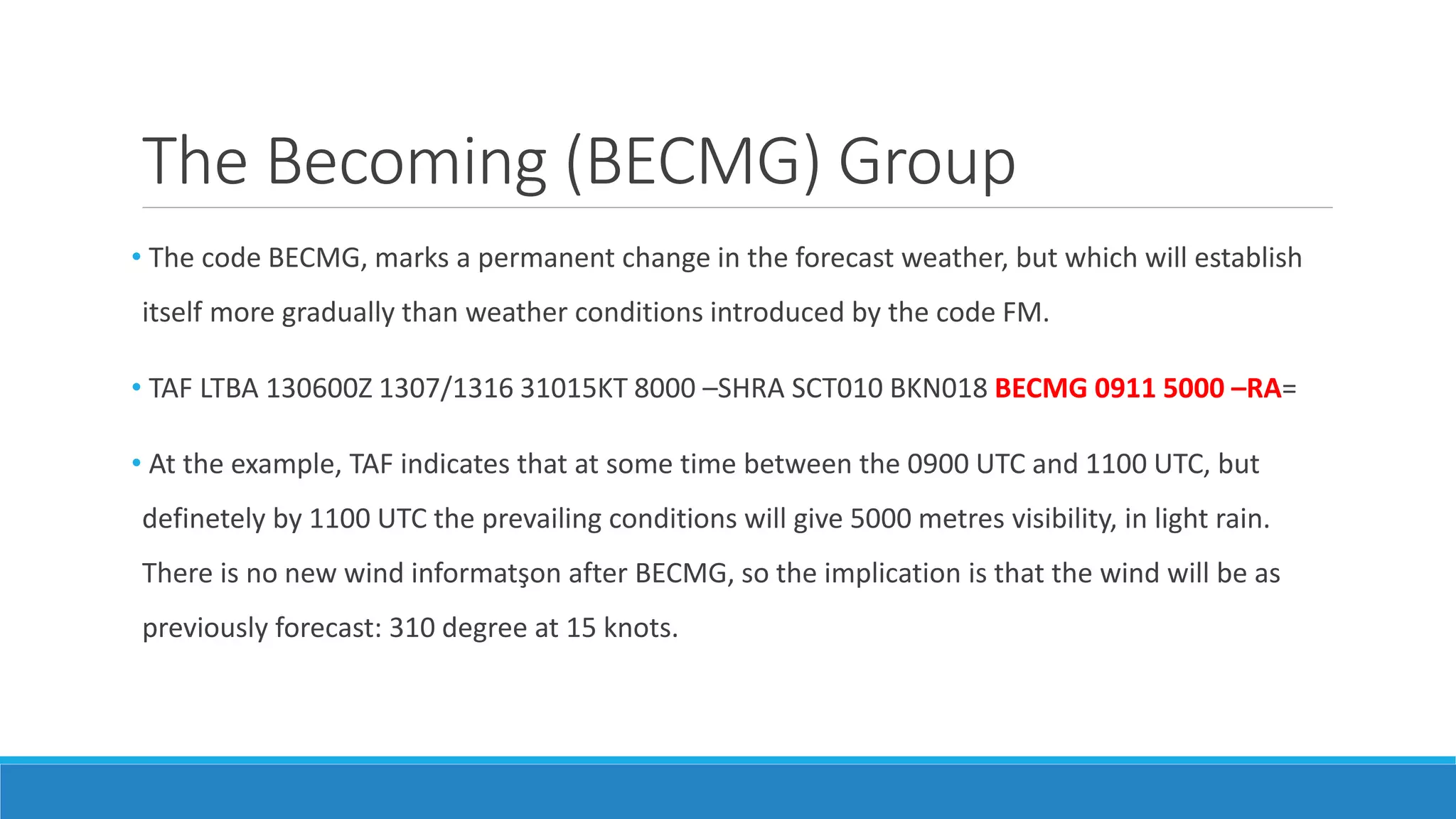 The Becoming (BECMG) Group
• The code BECMG, marks a permanent change in the forecast weather, but which will establish
itself more gradually than weather conditions introduced by the code FM.
• TAF LTBA 130600Z 1307/1316 31015KT 8000 –SHRA SCT010 BKN018 BECMG 0911 5000 –RA=
• At the example, TAF indicates that at some time between the 0900 UTC and 1100 UTC, but
definetely by 1100 UTC the prevailing conditions will give 5000 metres visibility, in light rain.
There is no new wind informatşon after BECMG, so the implication is that the wind will be as
previously forecast: 310 degree at 15 knots.
 