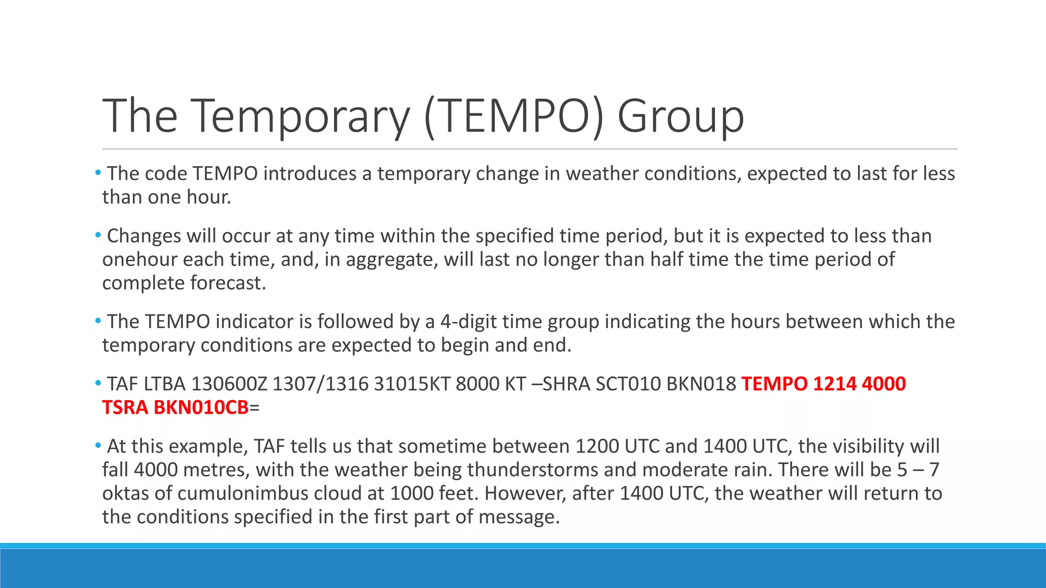 The Temporary (TEMPO) Group
• The code TEMPO introduces a temporary change in weather conditions, expected to last for less
than one hour.
• Changes will occur at any time within the specified time period, but it is expected to less than
onehour each time, and, in aggregate, will last no longer than half time the time period of
complete forecast.
• The TEMPO indicator is followed by a 4-digit time group indicating the hours between which the
temporary conditions are expected to begin and end.
• TAF LTBA 130600Z 1307/1316 31015KT 8000 KT –SHRA SCT010 BKN018 TEMPO 1214 4000
TSRA BKN010CB=
• At this example, TAF tells us that sometime between 1200 UTC and 1400 UTC, the visibility will
fall 4000 metres, with the weather being thunderstorms and moderate rain. There will be 5 – 7
oktas of cumulonimbus cloud at 1000 feet. However, after 1400 UTC, the weather will return to
the conditions specified in the first part of message.
 