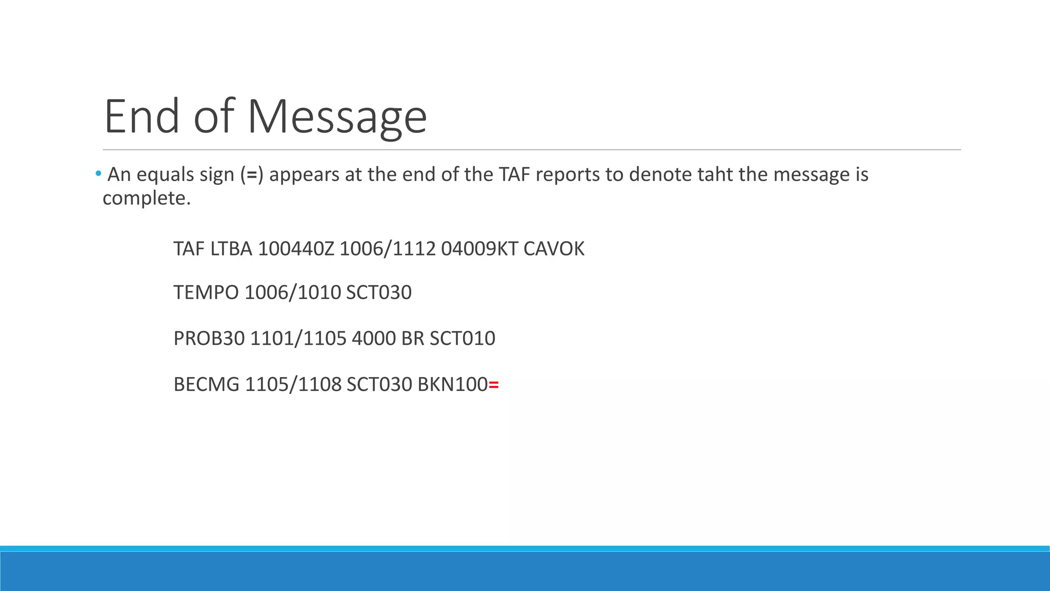 End of Message
• An equals sign (=) appears at the end of the TAF reports to denote taht the message is
complete.
TAF LTBA 100440Z 1006/1112 04009KT CAVOK
TEMPO 1006/1010 SCT030
PROB30 1101/1105 4000 BR SCT010
BECMG 1105/1108 SCT030 BKN100=
 