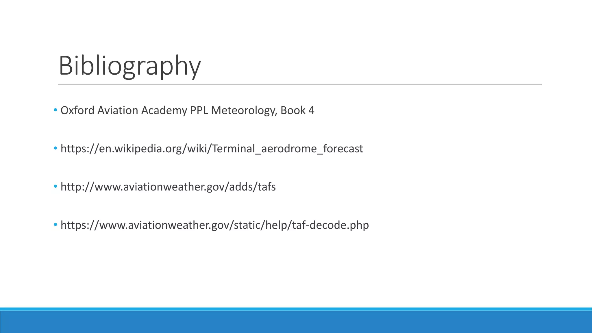 Bibliography
• Oxford Aviation Academy PPL Meteorology, Book 4
• https://en.wikipedia.org/wiki/Terminal_aerodrome_forecast
• http://www.aviationweather.gov/adds/tafs
• https://www.aviationweather.gov/static/help/taf-decode.php
 