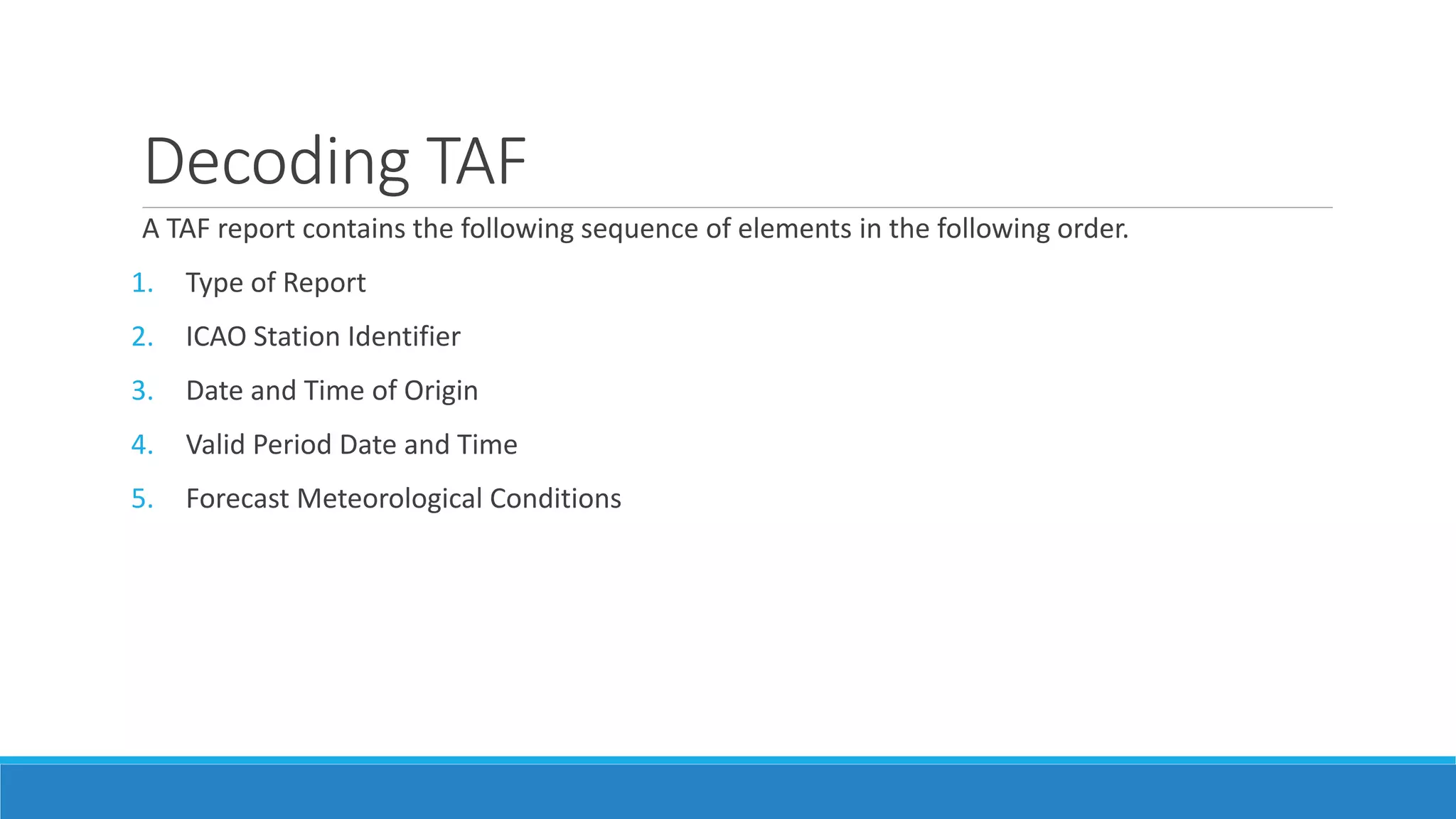 Decoding TAF
A TAF report contains the following sequence of elements in the following order.
1. Type of Report
2. ICAO Station Identifier
3. Date and Time of Origin
4. Valid Period Date and Time
5. Forecast Meteorological Conditions
 