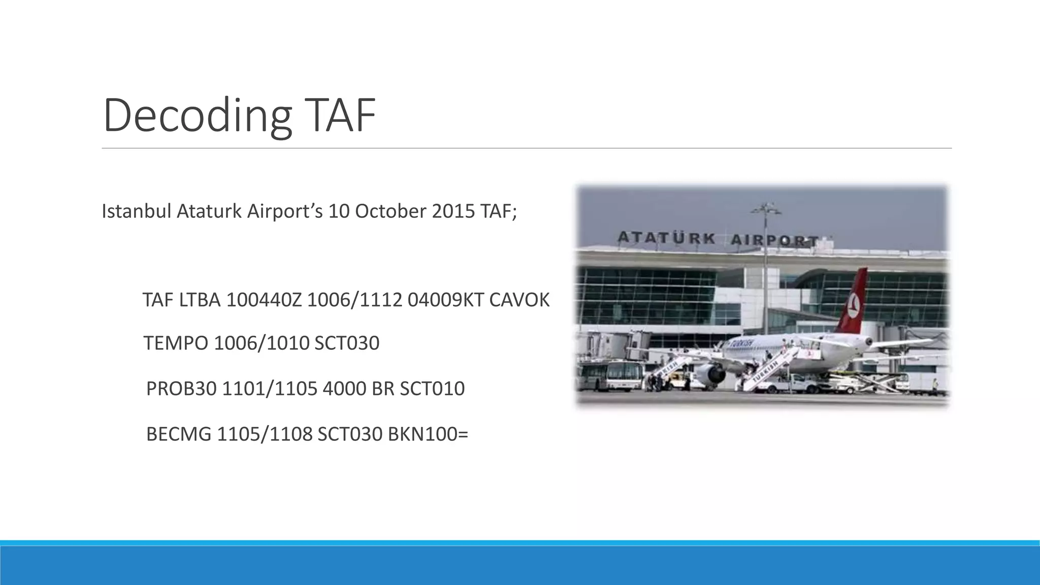 Decoding TAF
Istanbul Ataturk Airport’s 10 October 2015 TAF;
TAF LTBA 100440Z 1006/1112 04009KT CAVOK
TEMPO 1006/1010 SCT030
PROB30 1101/1105 4000 BR SCT010
BECMG 1105/1108 SCT030 BKN100=
 