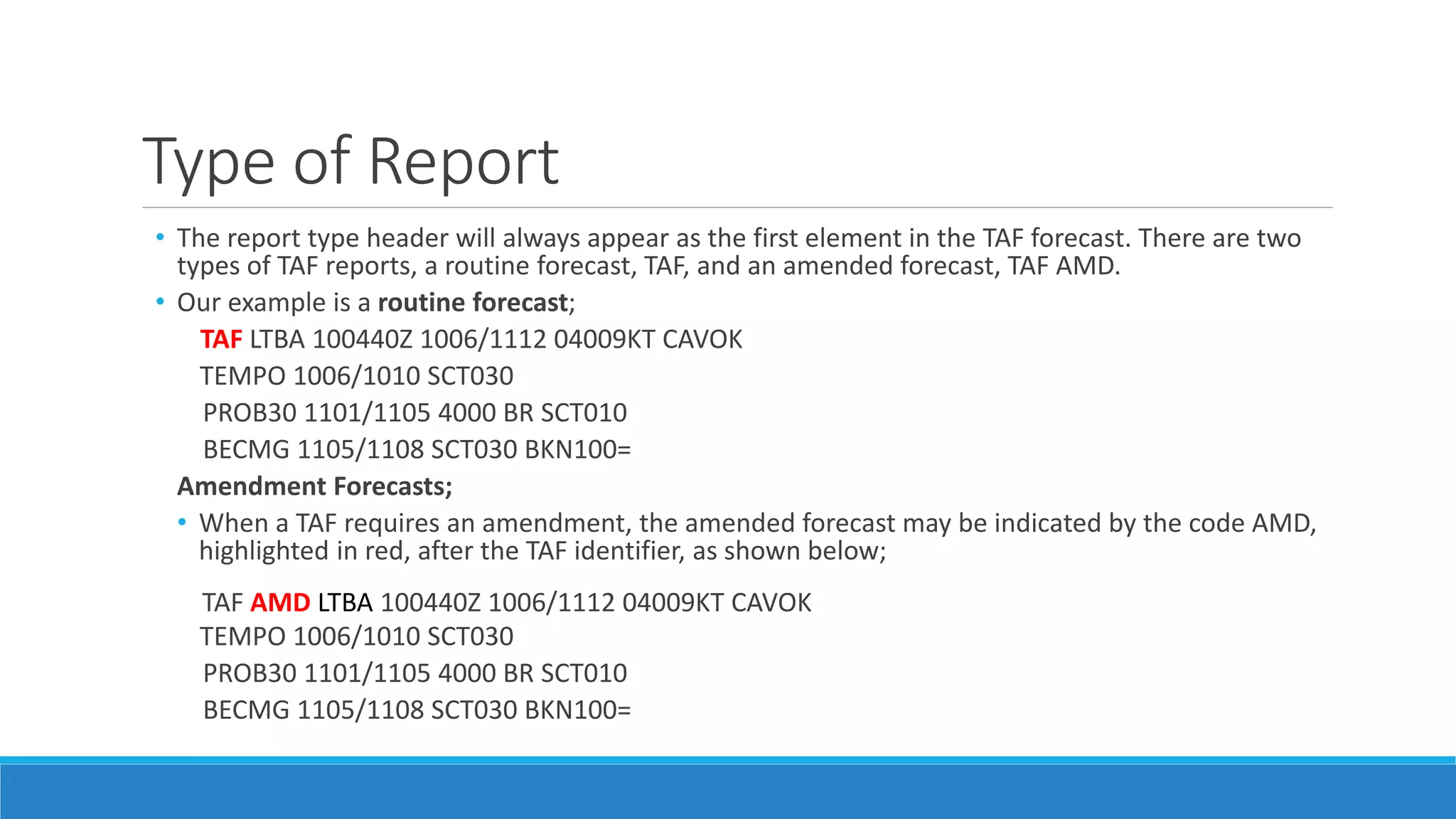 Type of Report
• The report type header will always appear as the first element in the TAF forecast. There are two
types of TAF reports, a routine forecast, TAF, and an amended forecast, TAF AMD.
• Our example is a routine forecast;
TAF LTBA 100440Z 1006/1112 04009KT CAVOK
TEMPO 1006/1010 SCT030
PROB30 1101/1105 4000 BR SCT010
BECMG 1105/1108 SCT030 BKN100=
Amendment Forecasts;
• When a TAF requires an amendment, the amended forecast may be indicated by the code AMD,
highlighted in red, after the TAF identifier, as shown below;
TAF AMD LTBA 100440Z 1006/1112 04009KT CAVOK
TEMPO 1006/1010 SCT030
PROB30 1101/1105 4000 BR SCT010
BECMG 1105/1108 SCT030 BKN100=
 