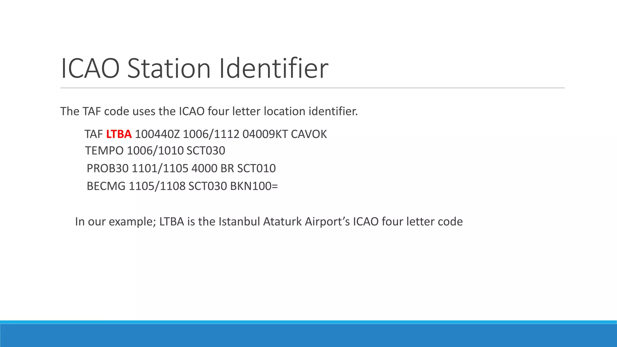 ICAO Station Identifier
The TAF code uses the ICAO four letter location identifier.
TAF LTBA 100440Z 1006/1112 04009KT CAVOK
TEMPO 1006/1010 SCT030
PROB30 1101/1105 4000 BR SCT010
BECMG 1105/1108 SCT030 BKN100=
In our example; LTBA is the Istanbul Ataturk Airport’s ICAO four letter code
 