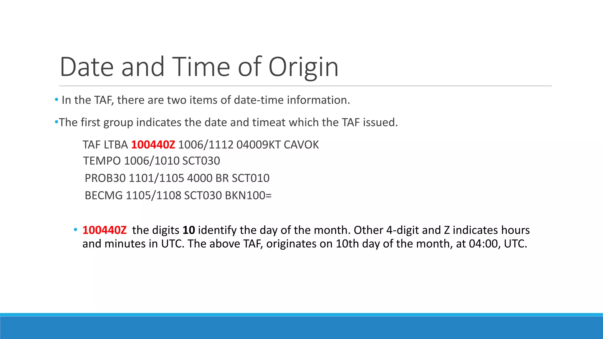 Date and Time of Origin
• In the TAF, there are two items of date-time information.
•The first group indicates the date and timeat which the TAF issued.
TAF LTBA 100440Z 1006/1112 04009KT CAVOK
TEMPO 1006/1010 SCT030
PROB30 1101/1105 4000 BR SCT010
BECMG 1105/1108 SCT030 BKN100=
• 100440Z the digits 10 identify the day of the month. Other 4-digit and Z indicates hours
and minutes in UTC. The above TAF, originates on 10th day of the month, at 04:00, UTC.
 