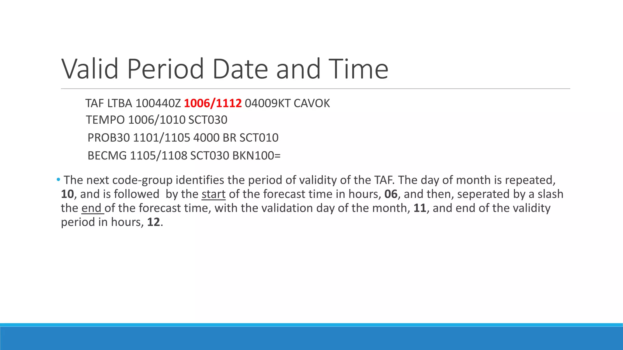 Valid Period Date and Time
TAF LTBA 100440Z 1006/1112 04009KT CAVOK
TEMPO 1006/1010 SCT030
PROB30 1101/1105 4000 BR SCT010
BECMG 1105/1108 SCT030 BKN100=
• The next code-group identifies the period of validity of the TAF. The day of month is repeated,
10, and is followed by the start of the forecast time in hours, 06, and then, seperated by a slash
the end of the forecast time, with the validation day of the month, 11, and end of the validity
period in hours, 12.
 