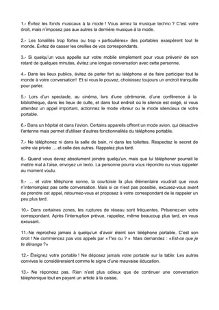 1.- Évitez les fonds musicaux à la mode ! Vous aimez la musique techno ? C’est votre
droit, mais n’imposez pas aux autres la dernière musique à la mode.
2.- Les tonalités trop fortes ou trop « particulières» des portables exaspèrent tout le
monde. Évitez de casser les oreilles de vos correspondants.
3.- Si quelqu’un vous appelle sur votre mobile simplement pour vous prévenir de son
retard de quelques minutes, évitez une longue conversation avec cette personne.
4.- Dans les lieux publics, évitez de parler fort au téléphone et de faire participer tout le
monde à votre conversation! Et si vous le pouvez, choisissez toujours un endroit tranquille
pour parler.
5.- Lors d’un spectacle, au cinéma, lors d’une cérémonie, d’une conférence à la
bibliothèque, dans les lieux de culte, et dans tout endroit où le silence est exigé, si vous
attendez un appel important, actionnez le mode vibreur ou le mode silencieux de votre
portable.
6.- Dans un hôpital et dans l’avion. Certains appareils offrent un mode avion, qui désactive
l'antenne mais permet d'utiliser d’autres fonctionnalités du téléphone portable.
7.- Ne téléphonez ni dans la salle de bain, ni dans les toilettes. Respectez le secret de
votre vie privée … et celle des autres. Rappelez plus tard.
8.- Quand vous devez absolument joindre quelqu'un, mais que lui téléphoner pourrait le
mettre mal à l’aise, envoyez un texto. La personne pourra vous répondre ou vous rappeler
au moment voulu.
9.- … et votre téléphone sonne, la courtoisie la plus élémentaire voudrait que vous
n’interrompiez pas cette conversation. Mais si ce n’est pas possible, excusez-vous avant
de prendre cet appel, retournez-vous et proposez à votre correspondant de le rappeler un
peu plus tard.
10.- Dans certaines zones, les ruptures de réseau sont fréquentes. Prévenez-en votre
correspondant. Après l’interruption prévue, rappelez, même beaucoup plus tard, en vous
excusant.
11.-Ne reprochez jamais à quelqu’un d’avoir éteint son téléphone portable. C’est son
droit ! Ne commencez pas vos appels par «T'es ou ? » Mais demandez : «Est-ce que je
te dérange ?»
12.- Éteignez votre portable ! Ne déposez jamais votre portable sur la table: Les autres
convives le considéreraient comme le signe d’une mauvaise éducation.
13.- Ne répondez pas. Rien n’est plus odieux que de continuer une conversation
téléphonique tout en payant un article à la caisse.
 