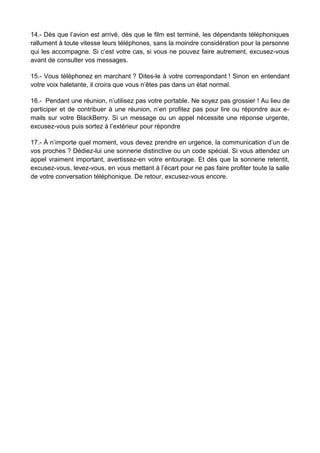 14.- Dès que l’avion est arrivé, dès que le film est terminé, les dépendants téléphoniques
rallument à toute vitesse leurs téléphones, sans la moindre considération pour la personne
qui les accompagne. Si c’est votre cas, si vous ne pouvez faire autrement, excusez-vous
avant de consulter vos messages.
15.- Vous téléphonez en marchant ? Dites-le à votre correspondant ! Sinon en entendant
votre voix haletante, il croira que vous n’êtes pas dans un état normal.
16.- Pendant une réunion, n’utilisez pas votre portable. Ne soyez pas grossier ! Au lieu de
participer et de contribuer à une réunion, n’en profitez pas pour lire ou répondre aux e-
mails sur votre BlackBerry. Si un message ou un appel nécessite une réponse urgente,
excusez-vous puis sortez à l’extérieur pour répondre
17.- À n’importe quel moment, vous devez prendre en urgence, la communication d’un de
vos proches ? Dédiez-lui une sonnerie distinctive ou un code spécial. Si vous attendez un
appel vraiment important, avertissez-en votre entourage. Et dès que la sonnerie retentit,
excusez-vous, levez-vous, en vous mettant à l’écart pour ne pas faire profiter toute la salle
de votre conversation téléphonique. De retour, excusez-vous encore.
 