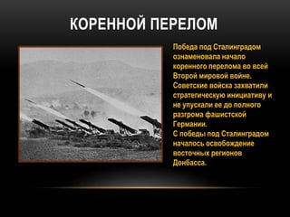 КОРЕННОЙ ПЕРЕЛОМ
Победа под Сталинградом
ознаменовала начало
коренного перелома во всей
Второй мировой войне.
Советские войска захватили
стратегическую инициативу и
не упускали ее до полного
разгрома фашистской
Германии.
С победы под Сталинградом
началось освобождение
восточных регионов
Донбасса.
 
