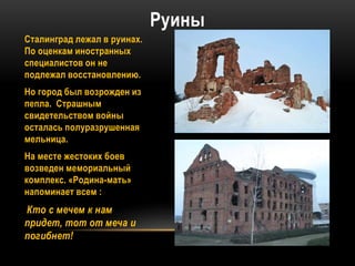 Руины
Сталинград лежал в руинах.
По оценкам иностранных
специалистов он не
подлежал восстановлению.
Но город был возрожден из
пепла. Страшным
свидетельством войны
осталась полуразрушенная
мельница.
На месте жестоких боев
возведен мемориальный
комплекс. «Родина-мать»
напоминает всем :
Кто с мечем к нам
придет, тот от меча и
погибнет!
 