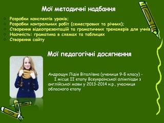 o Розробки конспектів уроків;
o Розробки контрольних робіт (семестрових та річних);
o Створення відеопрезентацій та граматичних тренажерів для учнів
o Наочність: граматика в схемах та таблицях
o Створення сайту
Андрощук Лідія Віталіївна (учениця 9-Б класу) -
І місце ІІ етапу Всеукраїнської олімпіади з
англійської мови у 2013-2014 н.р., учасниця
обласного етапу
 
