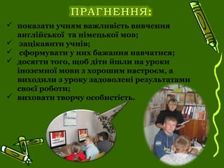  показати учням важливість вивчення
англійської та німецької мов;
 зацікавити учнів;
 сформувати у них бажання навчатися;
 досягти того, щоб діти йшли на уроки
іноземної мови з хорошим настроєм, а
виходили з уроку задоволені результатами
своєї роботи;
 виховати творчу особистість.
 