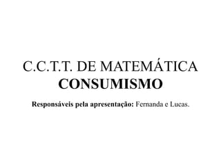 C.C.T.T. DE MATEMÁTICA
CONSUMISMO
Responsáveis pela apresentação: Fernanda e Lucas.
 