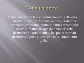  En conclusión la contaminación cada día esta
afectando a nuestro planeta, nos lo estamos
acabando con todos contaminantes creado por
el ser humano, la capa de ozono se esta
destruyendo totalmente y los polos se están
derritiendo poco a poco con el calentamiento
global.
 