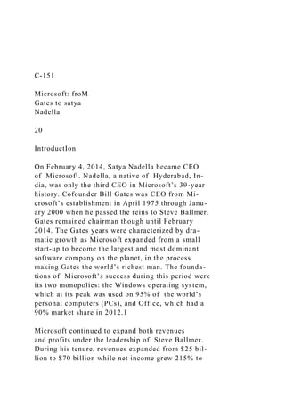 C-151
Microsoft: froM
Gates to satya
Nadella
20
IntroductIon
On February 4, 2014, Satya Nadella became CEO
of Microsoft. Nadella, a native of Hyderabad, In-
dia, was only the third CEO in Microsoft’s 39-year
history. Cofounder Bill Gates was CEO from Mi-
crosoft’s establishment in April 1975 through Janu-
ary 2000 when he passed the reins to Steve Ballmer.
Gates remained chairman though until February
2014. The Gates years were characterized by dra-
matic growth as Microsoft expanded from a small
start-up to become the largest and most dominant
software company on the planet, in the process
making Gates the world’s richest man. The founda-
tions of Microsoft’s success during this period were
its two monopolies: the Windows operating system,
which at its peak was used on 95% of the world’s
personal computers (PCs), and Office, which had a
90% market share in 2012.1
Microsoft continued to expand both revenues
and profits under the leadership of Steve Ballmer.
During his tenure, revenues expanded from $25 bil-
lion to $70 billion while net income grew 215% to
 