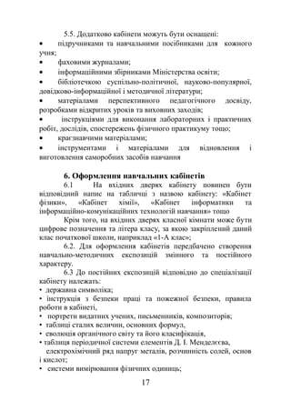 5.5. Додатково кабінети можуть бути оснащені:
• підручниками та навчальними посібниками для кожного
учня;
• фаховими журналами;
• інформаційними збірниками Міністерства освіти;
• бібліотечкою суспільно-політичної, науково-популярної,
довідково-інформаційної і методичної літератури;
• матеріалами перспективного педагогічного досвіду,
розробками відкритих уроків та виховних заходів;
• інструкціями для виконання лабораторних і практичних
робіт, дослідів, спостережень фізичного практикуму тощо;
• краєзнавчими матеріалами;
• інструментами і матеріалами для відновлення і
виготовлення саморобних засобів навчання
6. Оформлення навчальних кабінетів
6.1 На вхідних дверях кабінету повинен бути
відповідний напис на табличці з назвою кабінету: «Кабінет
фізики», «Кабінет хімії», «Кабінет інформатики та
інформаційно-комунікаційних технологій навчання» тощо
Крім того, на вхідних дверях класної кімнати може бути
цифрове позначення та літера класу, за якою закріплений даний
клас початкової школи, наприклад «1-А клас»;
6.2. Для оформлення кабінетів передбачено створення
навчально-методичних експозицій змінного та постійного
характеру.
6.3 До постійних експозицій відповідно до спеціалізації
кабінету належать:
• державна символіка;
• інструкція з безпеки праці та пожежної безпеки, правила
роботи в кабінеті,
• портрети видатних учених, письменників, композиторів;
• таблиці сталих величин, основних формул,
• еволюція органічного світу та його класифікація,
• таблиця періодичної системи елементів Д. І. Менделєєва,
електрохімічний ряд напруг металів, розчинність солей, основ
і кислот;
• системи вимірювання фізичних одиниць;
17
 