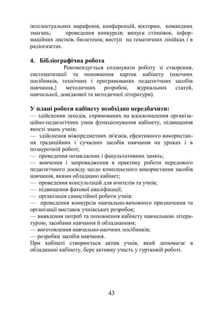 інтелектуальних марафонів, конференцій, вікторин, командних
змагань; проведення конкурсів; випуск стіннівок, інфор-
маційних листків, бюлетенів; виступ на тематичних лінійках і в
радіогазетах.
4. Бібліографічна робота
Рекомендується спланувати роботу зі створення,
систематизації та поповнення карток кабінету (наочних
посібників, технічних і програмованих педагогічних засобів
навчання,} методичних розробок, журнальних статей,
навчальної, довідкової та методичної літератури).
У плані роботи кабінету необхідно передбачити:
— здійснення заходів, спрямованих на вдосконалення організа-
ційно-педагогічних умов функціонування кабінету, підвищення
якості знань учнів;
— здійснення міжпредметних зв'язків, ефективного використан-
ня традиційних і сучасних засобів навчання на уроках і в
позаурочній роботі;
— проведення позакласних і факультативних занять;
— вивчення і запровадження в практику роботи передового
педагогічного досвіду щодо комплексного використання засобів
навчання, якими обладнано кабінет;
— проведення консультацій для вчителів та учнів;
— підвищення фахової кваліфікації;
— організація самостійної роботи учнів:
— проведення конкурсів навчально-виховного призначення та
організації виставок учнівських розробок;
— виявлення потреб та поповнення кабінету навчальною літера-
турою, засобами навчання й обладнанням;
— виготовлення навчально-наочних посібників;
— розробки засобів навчання.
При кабінеті створюється актив учнів, який допомагає в
обладнанні кабінету, бере активну участь у гуртковій роботі.
43
 
