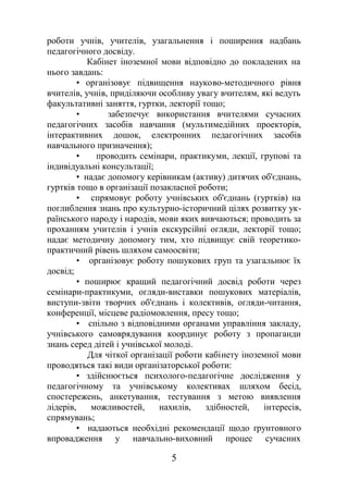 роботи учнів, учителів, узагальнення і поширення надбань
педагогічного досвіду.
Кабінет іноземної мови відповідно до покладених на
нього завдань:
• організовує підвищення науково-методичного рівня
вчителів, учнів, приділяючи особливу увагу вчителям, які ведуть
факультативні заняття, гуртки, лекторії тощо;
• забезпечує використання вчителями сучасних
педагогічних засобів навчання (мультимедійних проекторів,
інтерактивних дошок, електронних педагогічних засобів
навчального призначення);
• проводить семінари, практикуми, лекції, групові та
індивідуальні консультації;
• надає допомогу керівникам (активу) дитячих об'єднань,
гуртків тощо в організації позакласної роботи;
• спрямовує роботу учнівських об'єднань (гуртків) на
поглиблення знань про культурно-історичний цілях розвитку ук-
раїнського народу і народів, мови яких вивчаються; проводить за
проханням учителів і учнів екскурсійні огляди, лекторії тощо;
надає методичну допомогу тим, хто підвищує свій теоретико-
практичний рівень шляхом самоосвіти;
• організовує роботу пошукових груп та узагальнює їх
досвід;
• поширює кращий педагогічний досвід роботи через
семінари-практикуми, огляди-виставки пошукових матеріалів,
виступи-звіти творчих об'єднань і колективів, огляди-читання,
конференції, місцеве радіомовлення, пресу тощо;
• спільно з відповідними органами управління закладу,
учнівського самоврядування координує роботу з пропаганди
знань серед дітей і учнівської молоді.
Для чіткої організації роботи кабінету іноземної мови
проводяться такі види організаторської роботи:
• здійснюється психолого-педагогічне дослідження у
педагогічному та учнівському колективах шляхом бесід,
спостережень, анкетування, тестування з метою виявлення
лідерів, можливостей, нахилів, здібностей, інтересів,
спрямувань;
• надаються необхідні рекомендації щодо ґрунтовного
впровадження у навчально-виховний процес сучасних
5
 