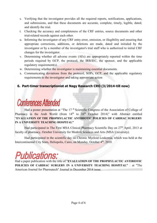 Page 4 of 6
s. Verifying that the investigator provides all the required reports, notifications, applications,
and submissions, and that these documents are accurate, complete, timely, legible, dated,
and identify the trial.
t. Checking the accuracy and completeness of the CRF entries, source documents and other
trial-related records against each other.
u. Informing the investigator of any CRF entry error, omission, or illegibility and ensuring that
appropriate corrections, additions, or deletions are made, dated and initialed by the
investigator or by a member of the investigator's trial staff who is authorized to initial CRF
changes for the investigator.
v. Determining whether all adverse events (AEs) are appropriately reported within the time
periods required by GCP, the protocol, the IRB/IEC, the sponsor, and the applicable
regulatory requirement(s).
w. Determining whether the investigator is maintaining essential documents.
x. Communicating deviations from the protocol, SOPs, GCP, and the applicable regulatory
requirements to the investigator and taking appropriate action
6. Part-timer transcriptionist at Nagy Research CRO (3/2014-till now)
Had a poster presentation at “The 17 th
Scientific Congress of the Association of College of
Pharmacy in the Arab World (from 14th
to 16th
October 2014)” with Abstract entitled
“EVALUATION OF THE PROPHYLACTIC ANTIBIOTIC POLICIES OF CARDIAC SURGERY
IN A UNIVERSITY TEACHING HOSPITAL”
Had participated in The First MSA Clinical Pharmacy Scientific Day on 27th
April, 2013 at
faculty of pharmacy, October University for Modern Sciences and Arts (MSA University).
Had participated in the scientific day on Chronic Myeloid Leukemia, which was held at the
Intercontinental City Stars, Heliopolis, Cairo, on Monday, October 4th
, 2010.
Had a paper publication with the title of "EVALUATION OF THE PROPHYLACTIC ANTIBIOTIC
POLICIES OF CARDIAC SURGERY IN A UNIVERSITY TEACHING HOSPITAL” at "The
American Journal for Pharmatech" Journal in December 2014 issue.
 